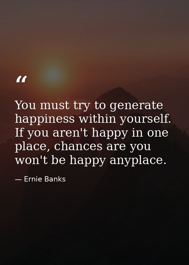 You must try to generate happiness within yourself. If you aren't happy in one place, chances are you won't be happy any — Ernie Banks