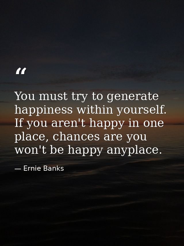 You must try to generate happiness within yourself. If you aren't happy in one place, chances are you won't be happy any — Ernie Banks