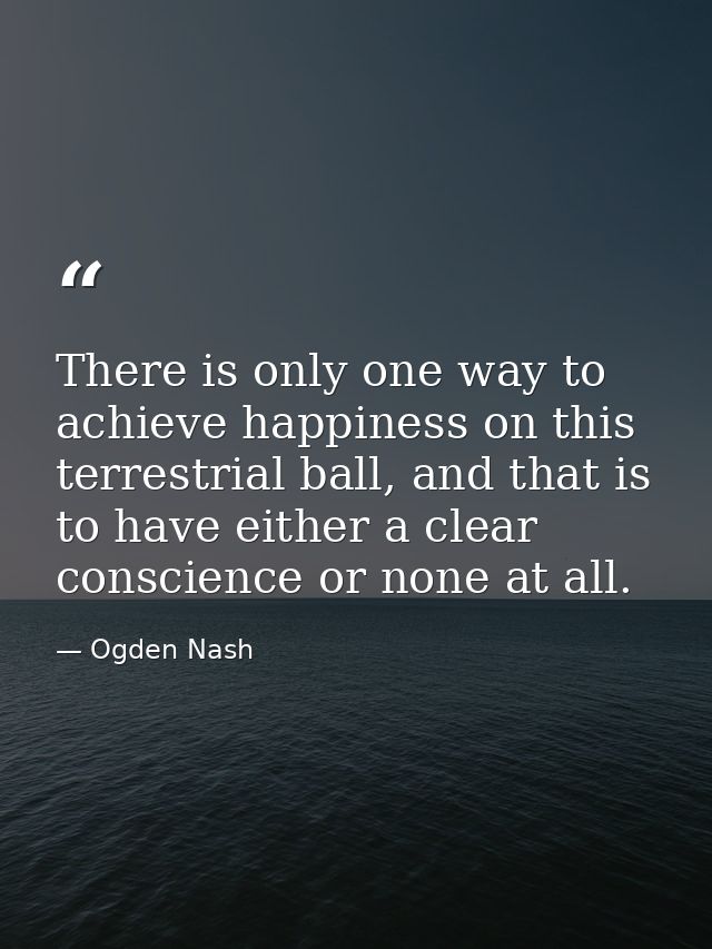 There is only one way to achieve happiness on this terrestrial ball, and that is to have either a clear conscience or no — Ogden Nash