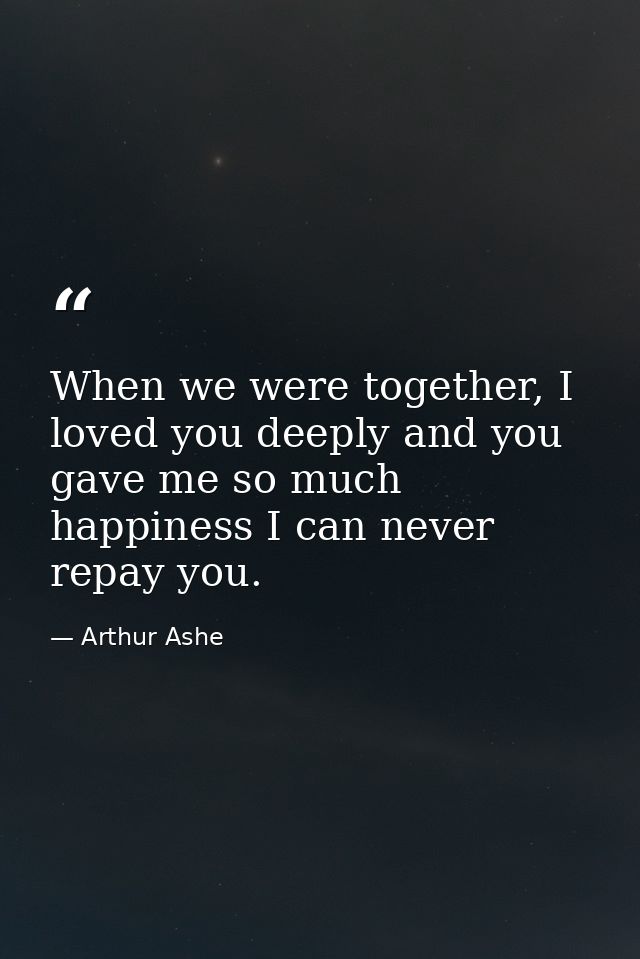 When we were together, I loved you deeply and you gave me so much happiness I can never repay you. — Arthur Ashe