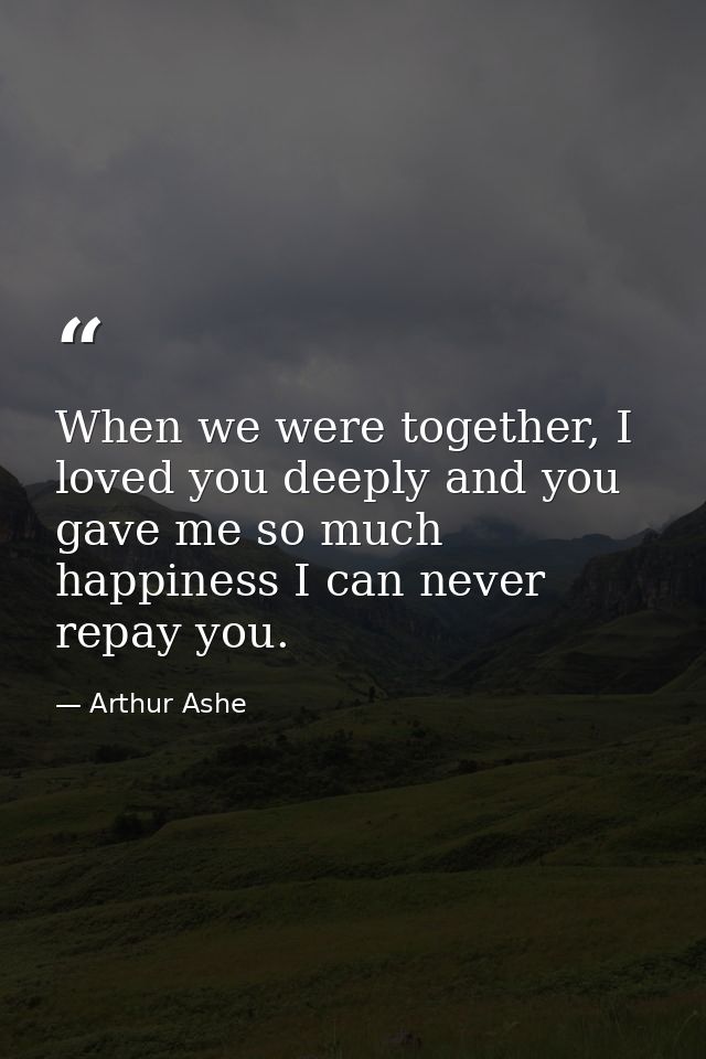 When we were together, I loved you deeply and you gave me so much happiness I can never repay you. — Arthur Ashe
