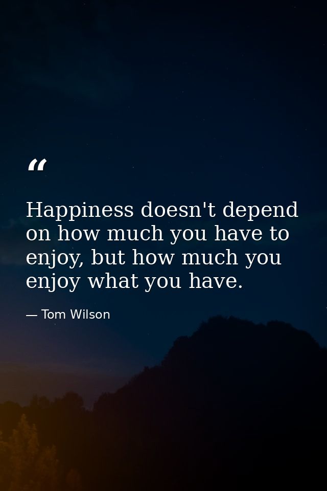 Happiness doesn't depend on how much you have to enjoy, but how much you enjoy what you have. — Tom Wilson
