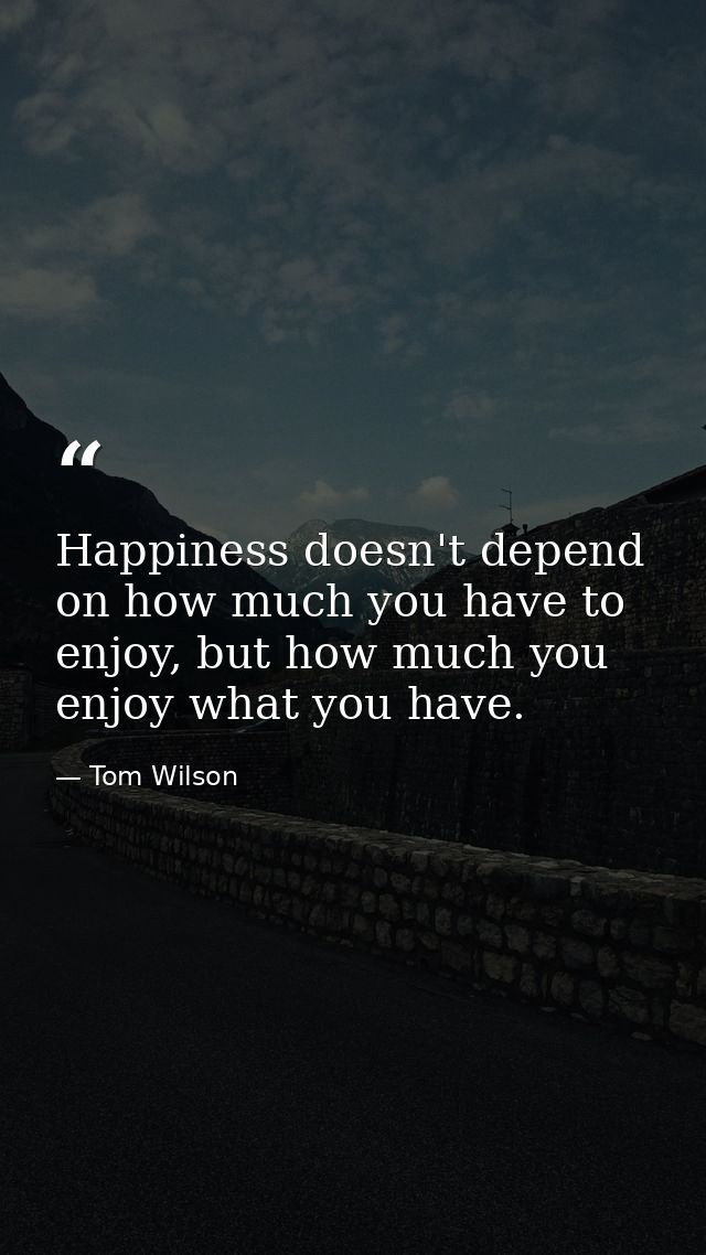 Happiness doesn't depend on how much you have to enjoy, but how much you enjoy what you have. — Tom Wilson
