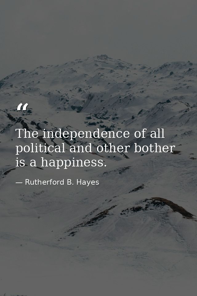 The independence of all political and other bother is a happiness. — Rutherford B. Hayes