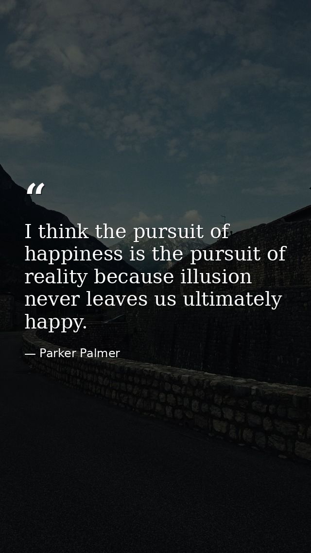I think the pursuit of happiness is the pursuit of reality because illusion never leaves us ultimately happy. — Parker Palmer