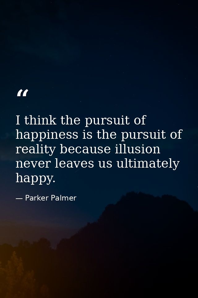 I think the pursuit of happiness is the pursuit of reality because illusion never leaves us ultimately happy. — Parker Palmer