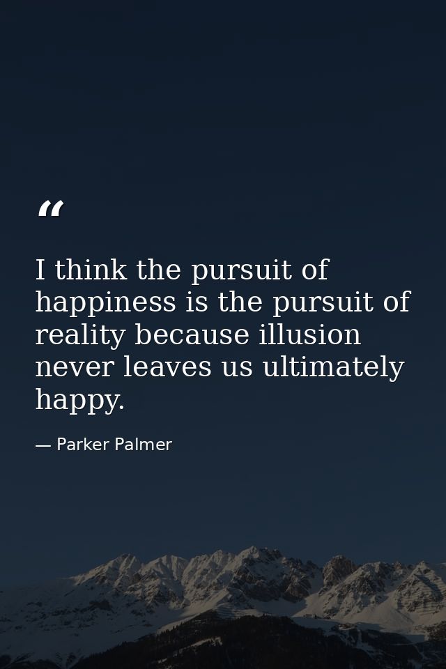 I think the pursuit of happiness is the pursuit of reality because illusion never leaves us ultimately happy. — Parker Palmer