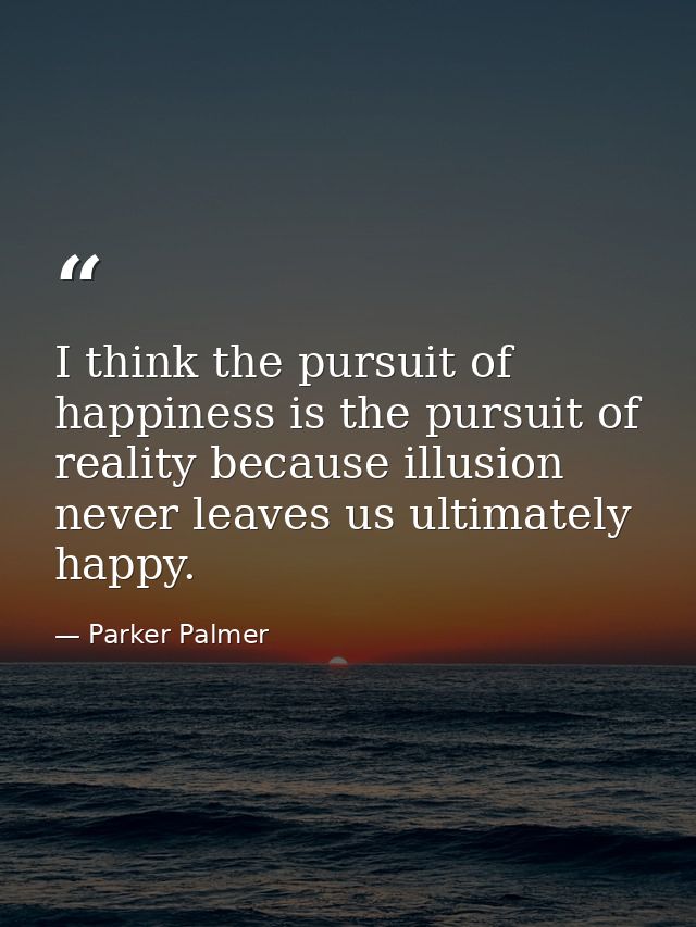 I think the pursuit of happiness is the pursuit of reality because illusion never leaves us ultimately happy. — Parker Palmer
