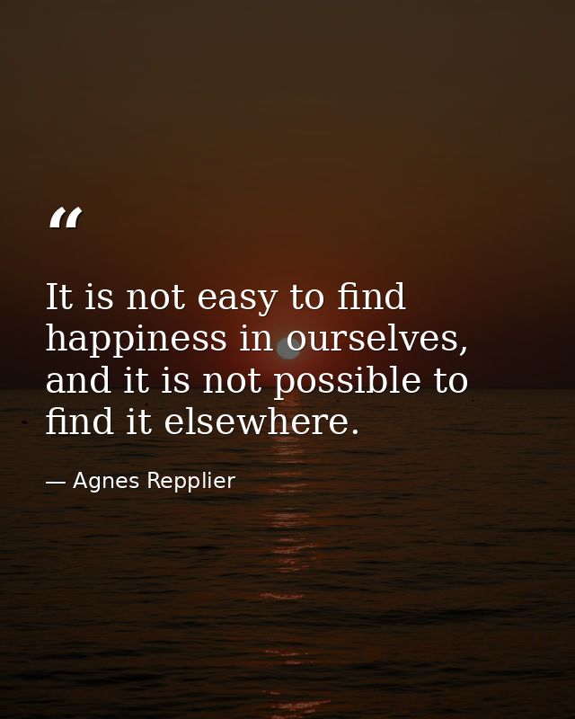 It is not easy to find happiness in ourselves, and it is not possible to find it elsewhere. — Agnes Repplier