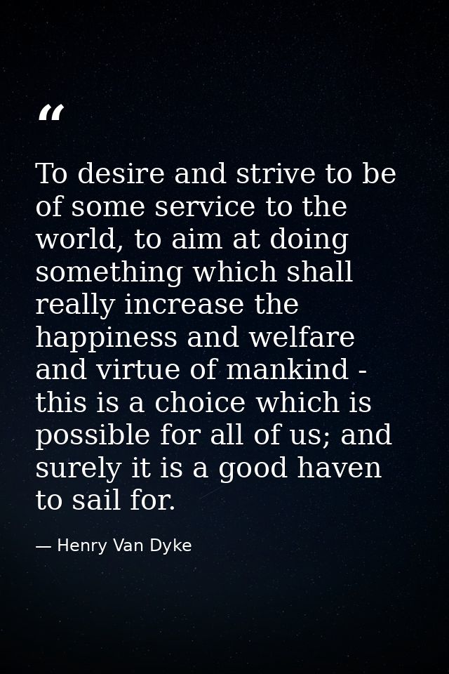 To desire and strive to be of some service to the world, to aim at doing something which shall really increase the happi — Henry Van Dyke