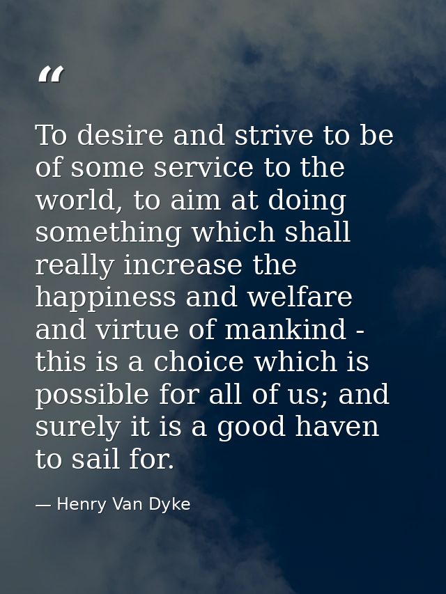To desire and strive to be of some service to the world, to aim at doing something which shall really increase the happi — Henry Van Dyke
