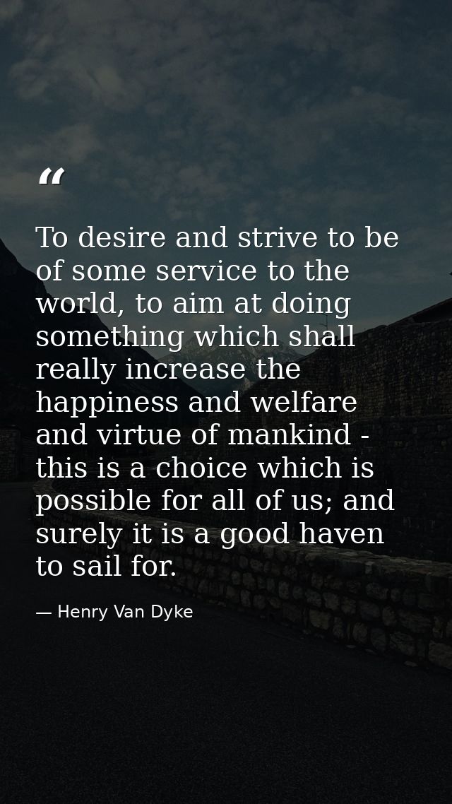 To desire and strive to be of some service to the world, to aim at doing something which shall really increase the happi — Henry Van Dyke