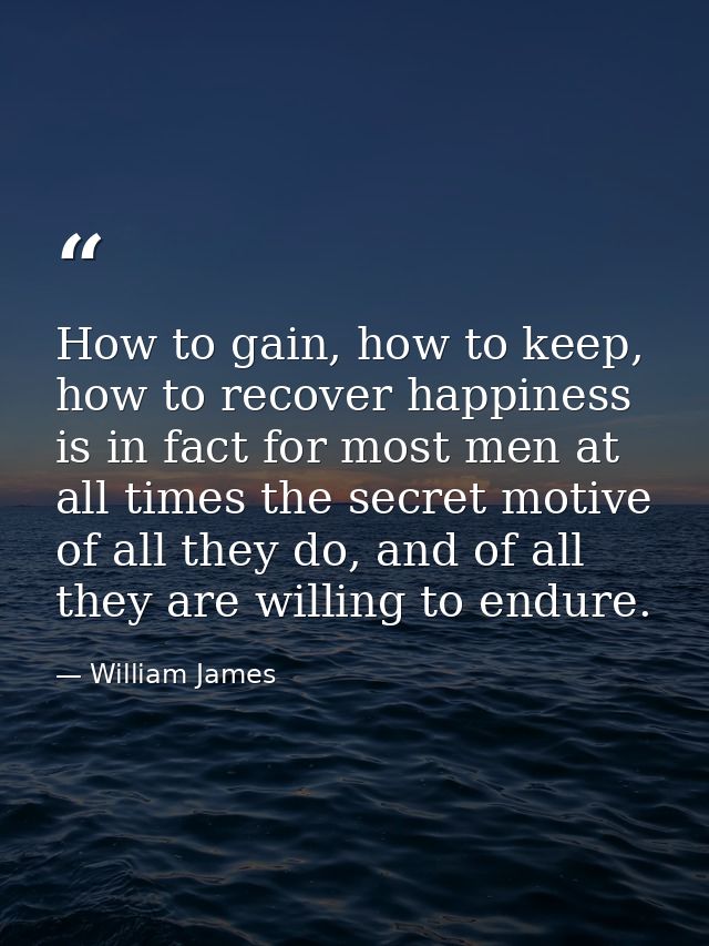 How to gain, how to keep, how to recover happiness is in fact for most men at all times the secret motive of all they do — William James