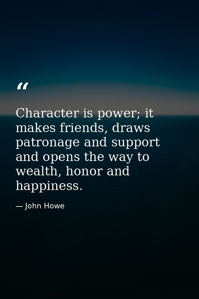 Character is power; it makes friends, draws patronage and support and opens the way to wealth, honor and happiness. — John Howe