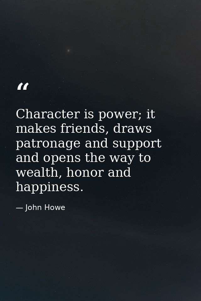 Character is power; it makes friends, draws patronage and support and opens the way to wealth, honor and happiness. — John Howe