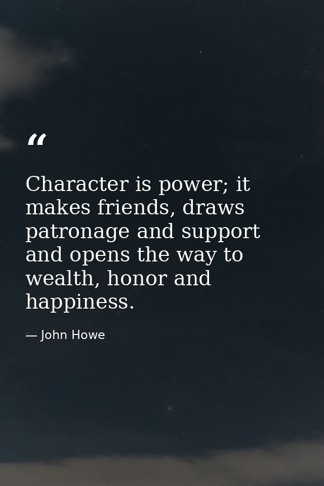 Character is power; it makes friends, draws patronage and support and opens the way to wealth, honor and happiness. — John Howe