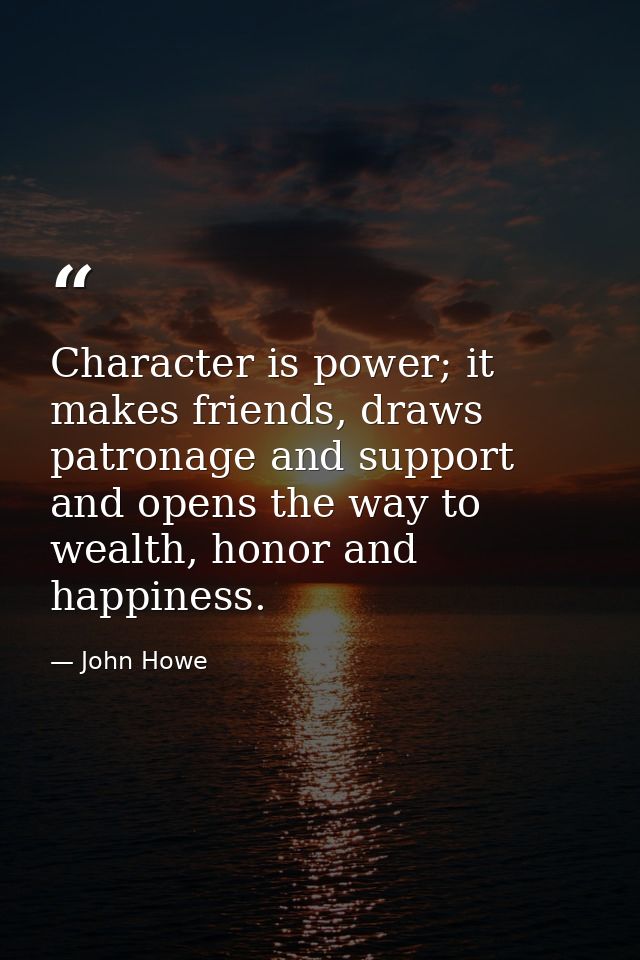 Character is power; it makes friends, draws patronage and support and opens the way to wealth, honor and happiness. — John Howe
