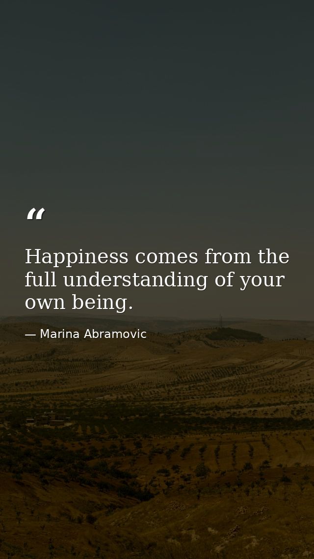 Happiness comes from the full understanding of your own being. — Marina Abramovic