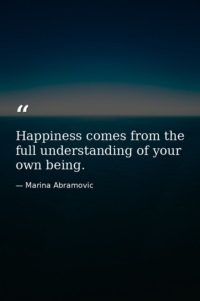 Happiness comes from the full understanding of your own being. — Marina Abramovic