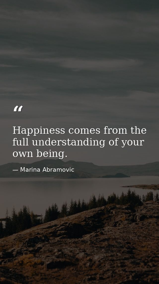 Happiness comes from the full understanding of your own being. — Marina Abramovic