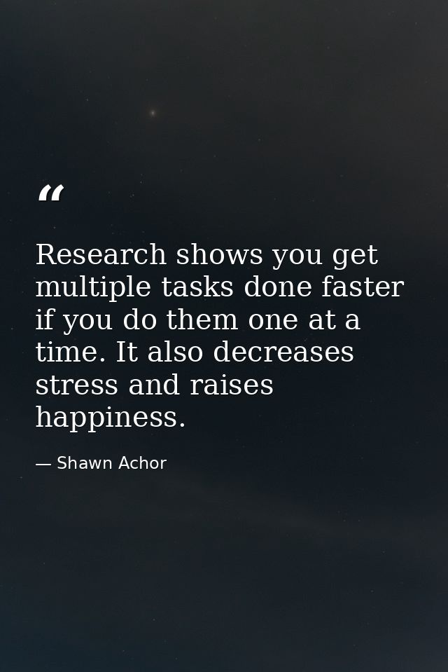 Research shows you get multiple tasks done faster if you do them one at a time. It also decreases stress and raises happ — Shawn Achor