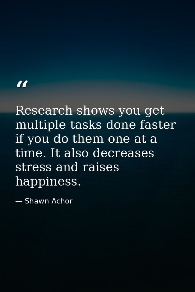 Research shows you get multiple tasks done faster if you do them one at a time. It also decreases stress and raises happ — Shawn Achor