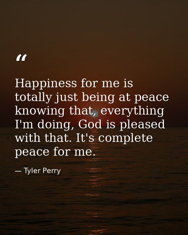 Happiness for me is totally just being at peace knowing that, everything I'm doing, God is pleased with that. It's compl — Tyler Perry