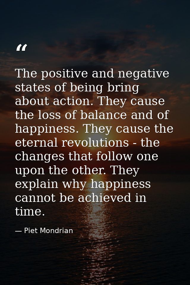 The positive and negative states of being bring about action. They cause the loss of balance and of happiness. They caus — Piet Mondrian