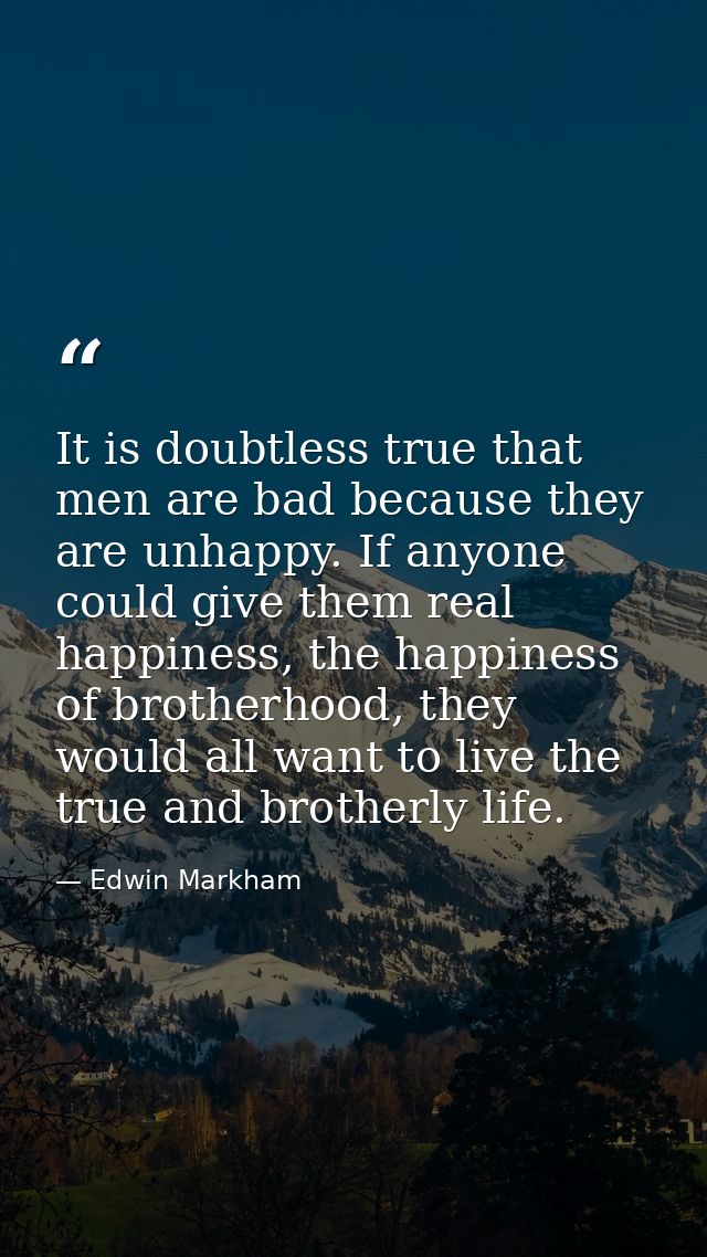 It is doubtless true that men are bad because they are unhappy. If anyone could give them real happiness, the happiness  — Edwin Markham