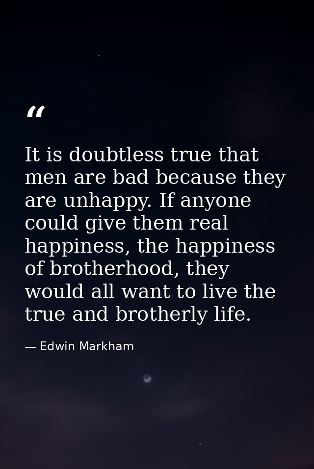 It is doubtless true that men are bad because they are unhappy. If anyone could give them real happiness, the happiness  — Edwin Markham