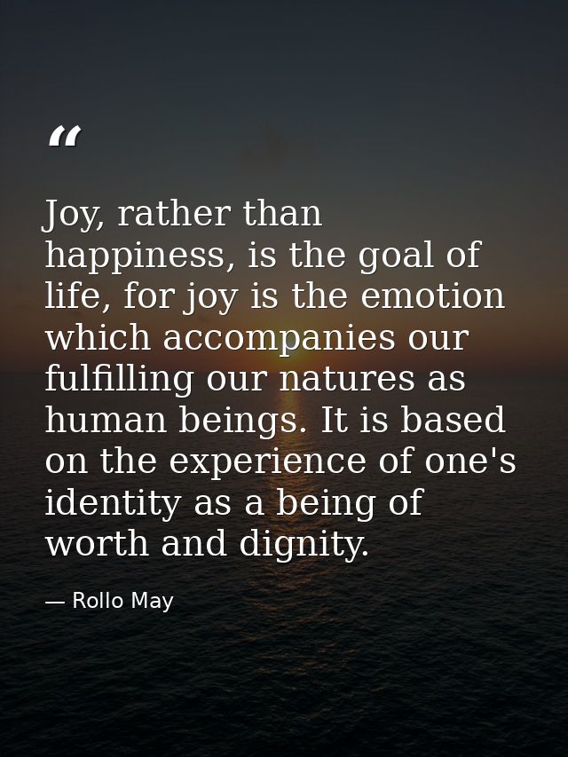 Joy, rather than happiness, is the goal of life, for joy is the emotion which accompanies our fulfilling our natures as  — Rollo May