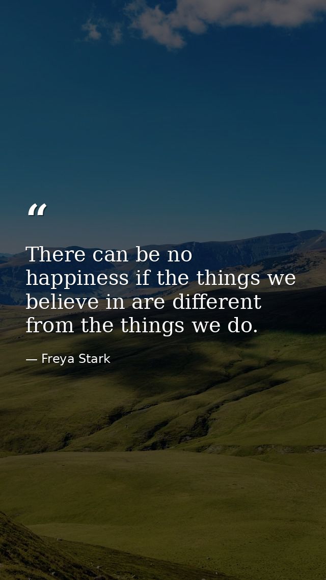 There can be no happiness if the things we believe in are different from the things we do. — Freya Stark