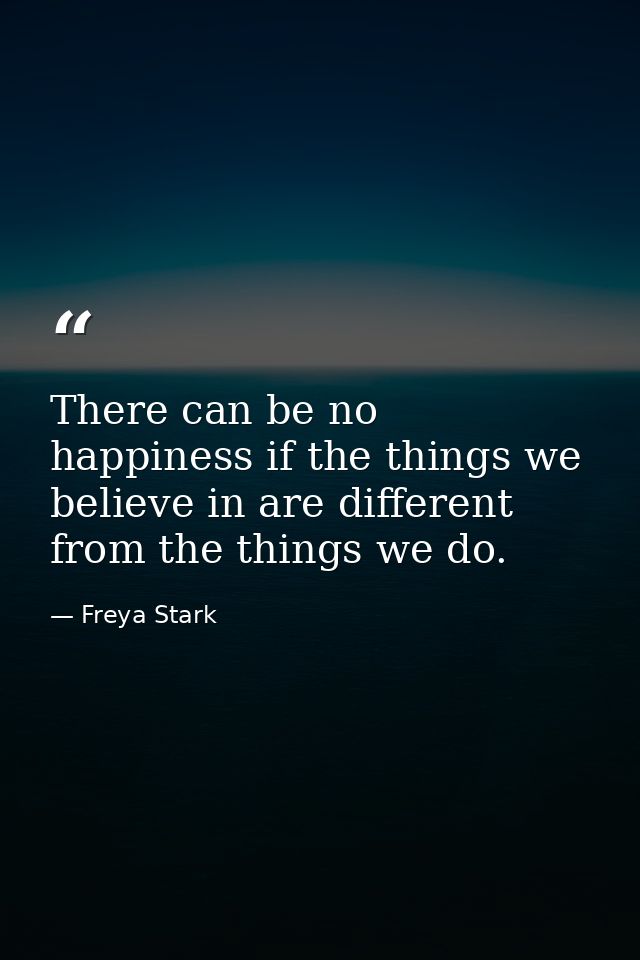There can be no happiness if the things we believe in are different from the things we do. — Freya Stark