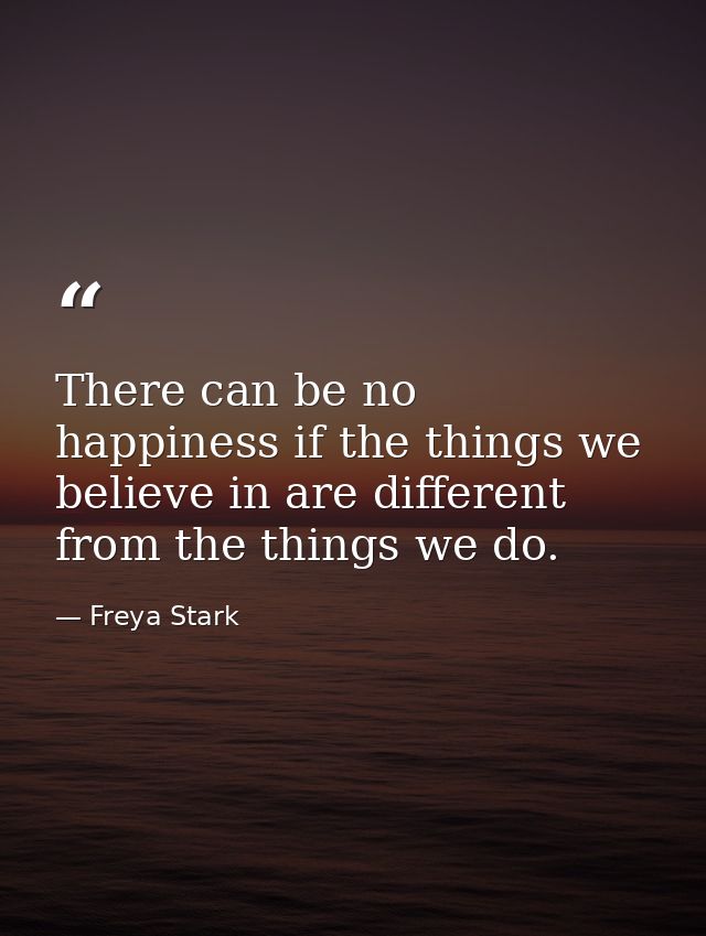 There can be no happiness if the things we believe in are different from the things we do. — Freya Stark