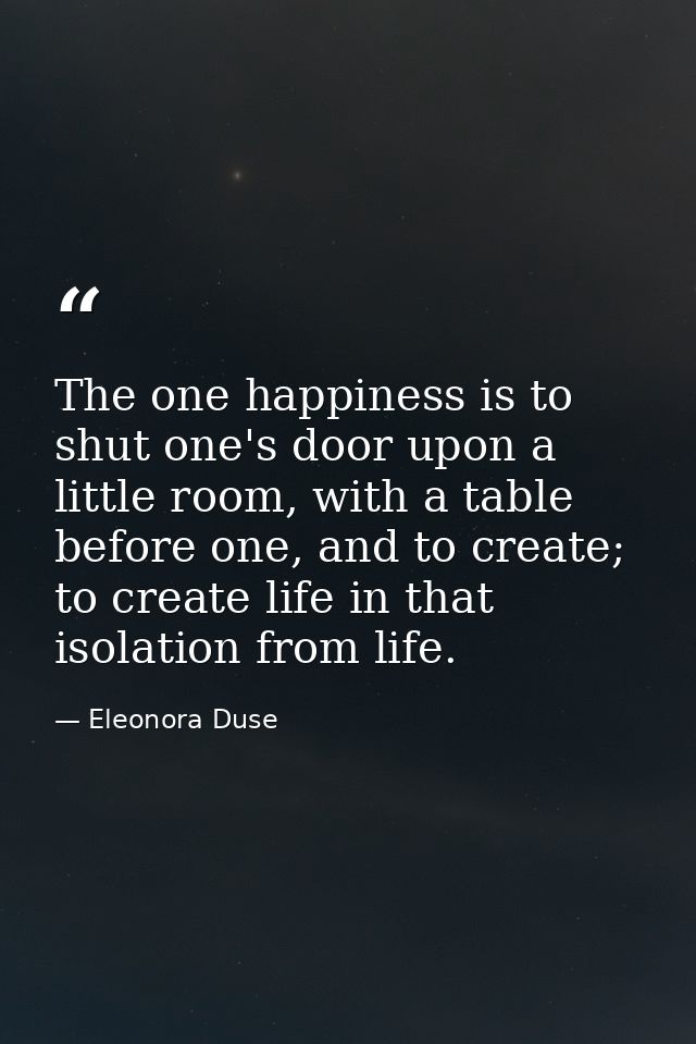 The one happiness is to shut one's door upon a little room, with a table before one, and to create; to create life in th — Eleonora Duse