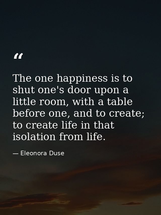 The one happiness is to shut one's door upon a little room, with a table before one, and to create; to create life in th — Eleonora Duse