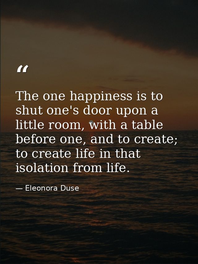 The one happiness is to shut one's door upon a little room, with a table before one, and to create; to create life in th — Eleonora Duse