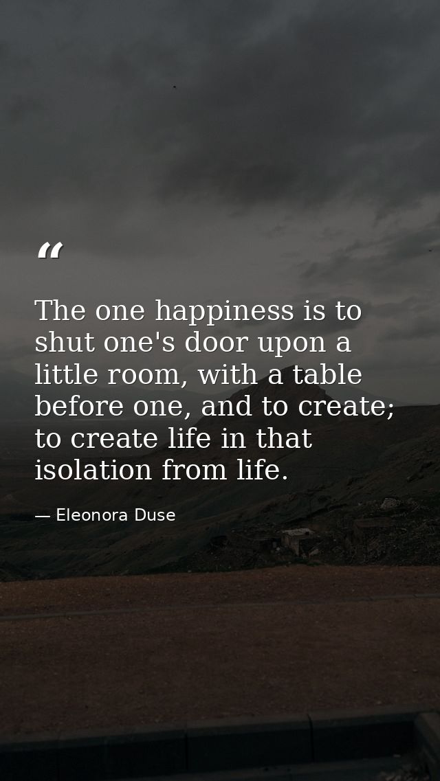The one happiness is to shut one's door upon a little room, with a table before one, and to create; to create life in th — Eleonora Duse