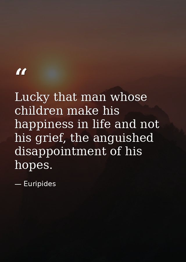 Lucky that man whose children make his happiness in life and not his grief, the anguished disappointment of his hopes. — Euripides