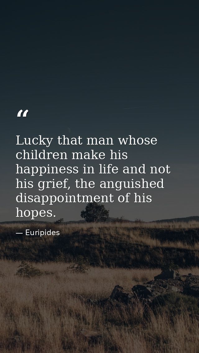 Lucky that man whose children make his happiness in life and not his grief, the anguished disappointment of his hopes. — Euripides