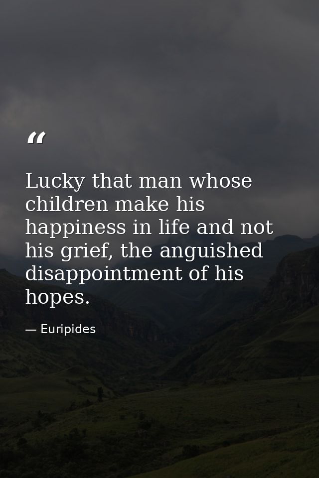 Lucky that man whose children make his happiness in life and not his grief, the anguished disappointment of his hopes. — Euripides