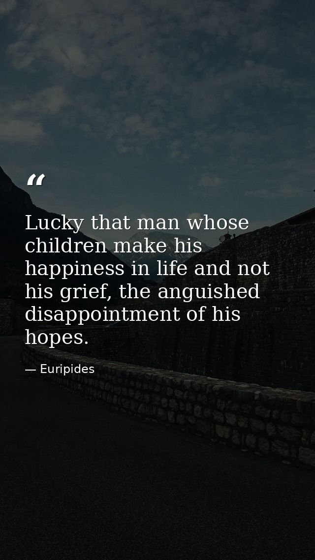 Lucky that man whose children make his happiness in life and not his grief, the anguished disappointment of his hopes. — Euripides