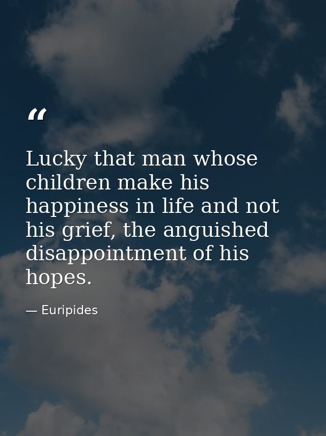 Lucky that man whose children make his happiness in life and not his grief, the anguished disappointment of his hopes. — Euripides