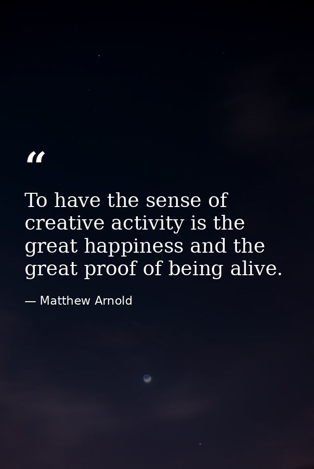 To have the sense of creative activity is the great happiness and the great proof of being alive. — Matthew Arnold