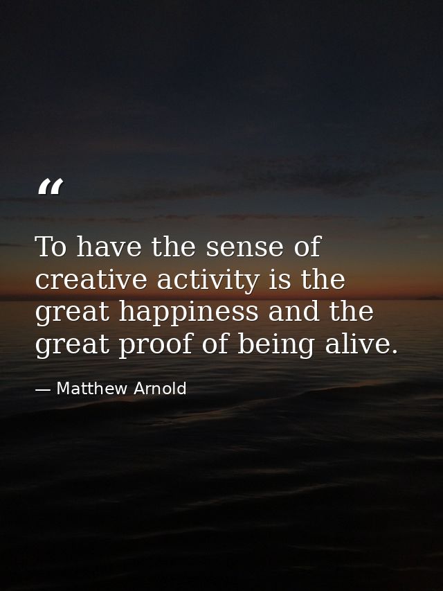 To have the sense of creative activity is the great happiness and the great proof of being alive. — Matthew Arnold