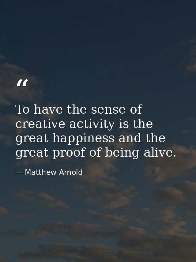 To have the sense of creative activity is the great happiness and the great proof of being alive. — Matthew Arnold