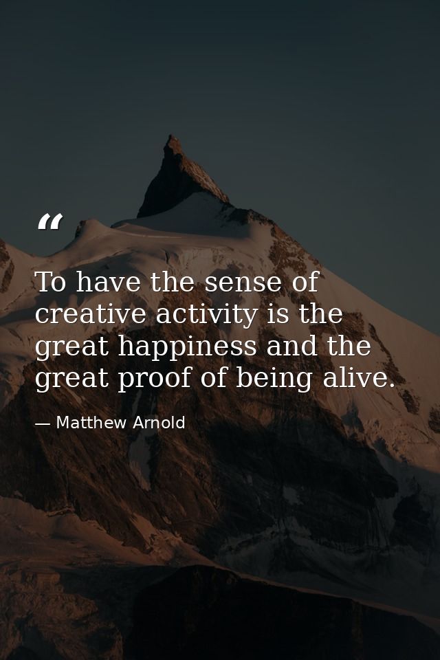 To have the sense of creative activity is the great happiness and the great proof of being alive. — Matthew Arnold