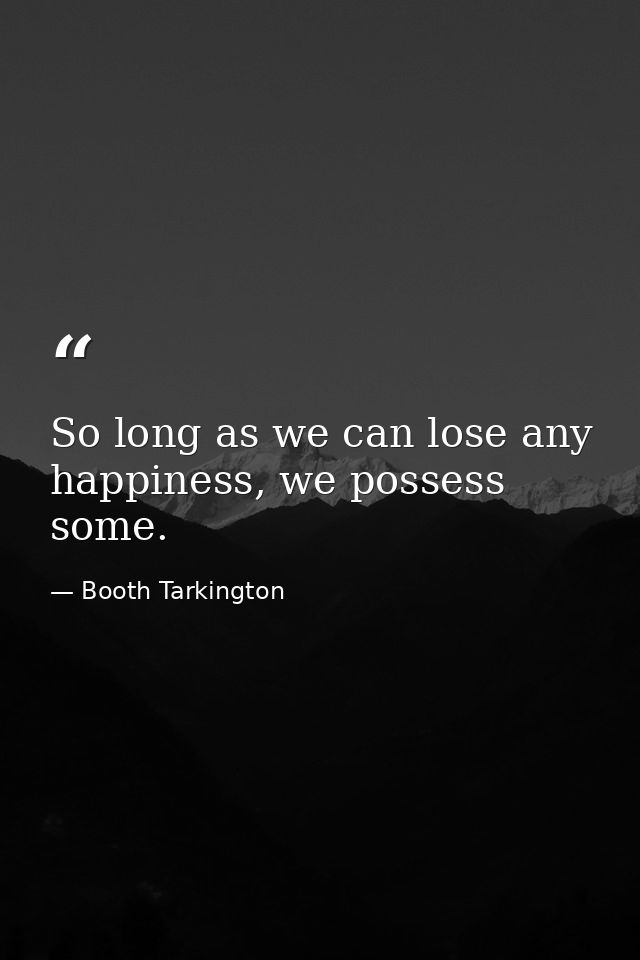 So long as we can lose any happiness, we possess some. — Booth Tarkington