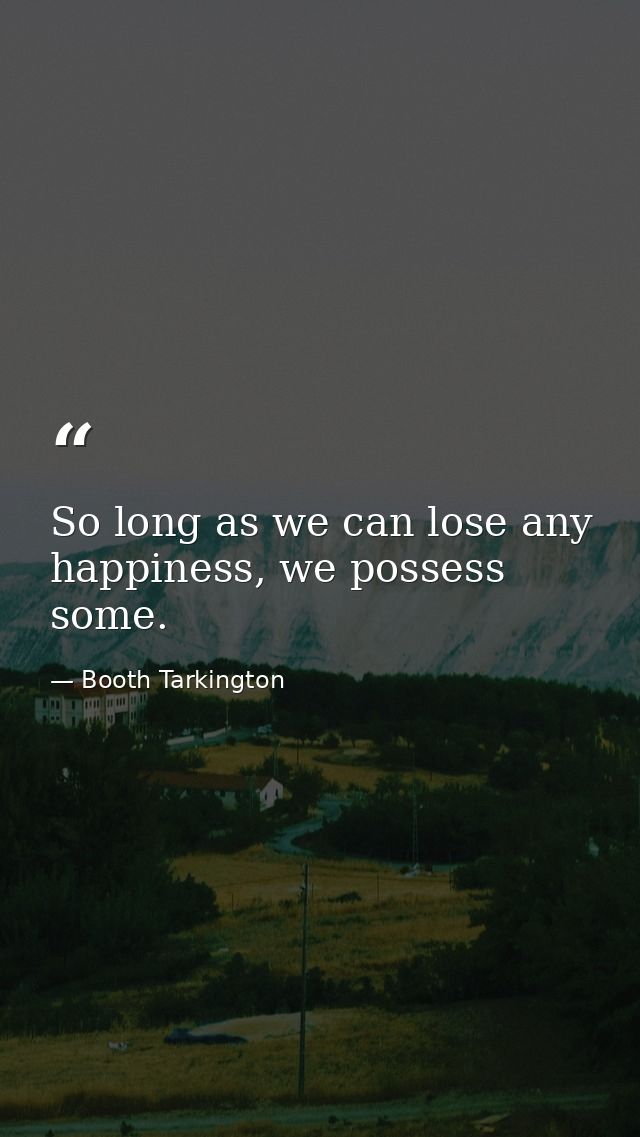 So long as we can lose any happiness, we possess some. — Booth Tarkington