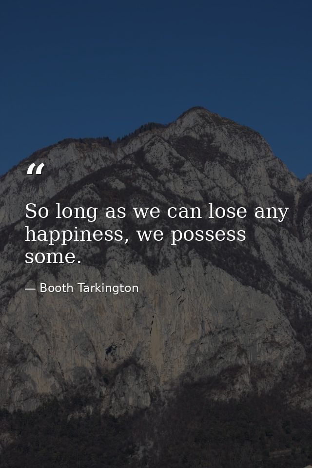 So long as we can lose any happiness, we possess some. — Booth Tarkington
